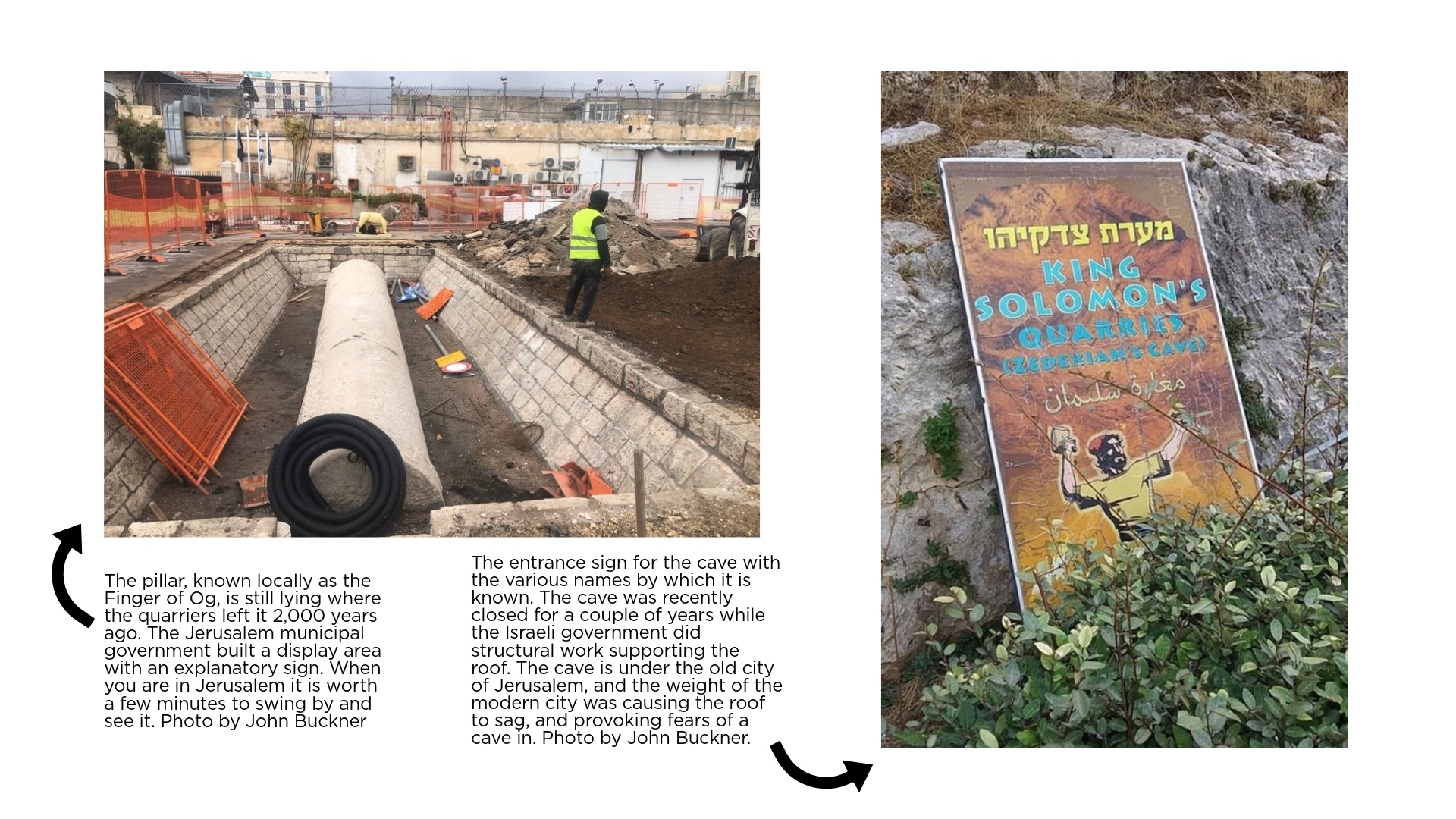 The pillar, known locally as the Finger of Og, is still lying where the quarriers left it 2,000 years ago. The Jerusalem municipal government built a display area with an explanatory sign. When you are in Jerusalem it is worth a few minutes to swing by and see it.Photo by John Buckner and the image of The entrance sign for the cave with the various names by which it is known. The cave was recently closed for a couple of years while the Israeli government did structural work supporting the roof. The cave is under the old city of Jerusalem, and the weight of the modern city was causing the roof to sag, and provoking fears of a cave in. Photo by John Buckner